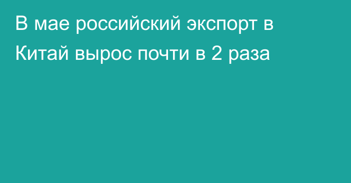 В мае российский экспорт в Китай вырос почти в 2 раза