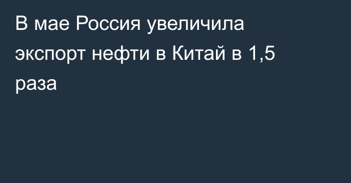 В мае Россия увеличила экспорт нефти в Китай в 1,5 раза