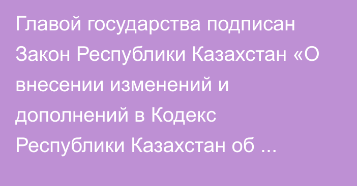 Главой государства подписан Закон Республики Казахстан «О внесении изменений и дополнений в Кодекс Республики Казахстан  об административных правонарушениях»