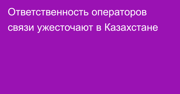 Ответственность операторов связи ужесточают в Казахстане