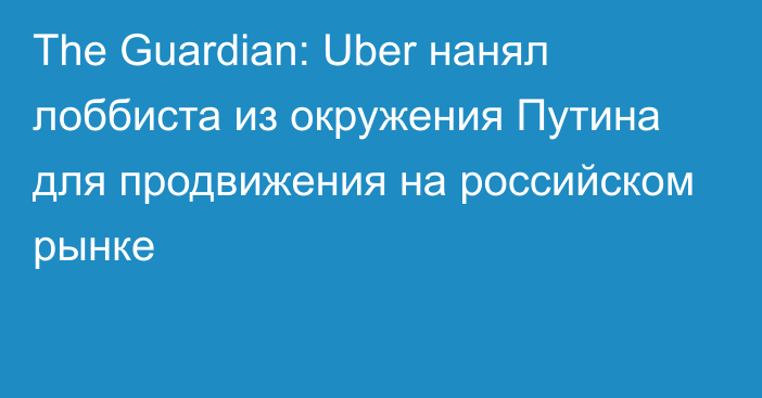 The Guardian: Uber нанял лоббиста из окружения Путина для продвижения на российском рынке