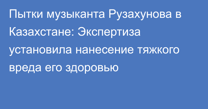 Пытки музыканта Рузахунова в Казахстане: Экспертиза установила нанесение тяжкого вреда его здоровью