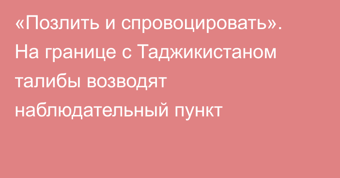 «Позлить и спровоцировать». На границе с Таджикистаном талибы возводят наблюдательный пункт