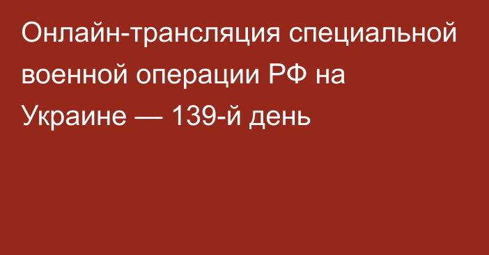 Онлайн-трансляция специальной военной операции РФ на Украине — 139-й день