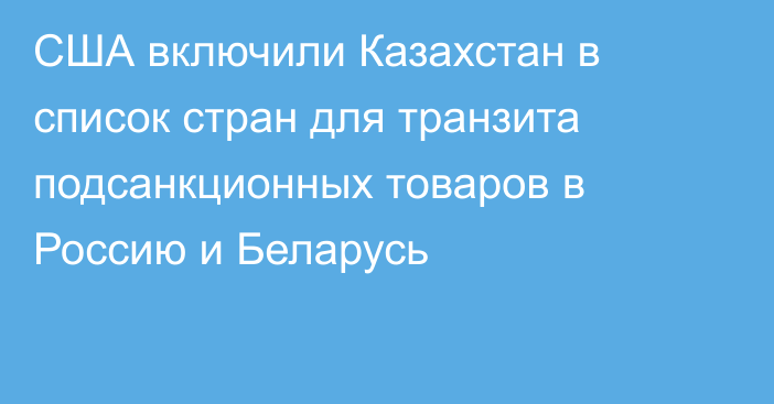 США включили Казахстан в список стран для транзита подсанкционных товаров в Россию и Беларусь