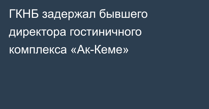 ГКНБ задержал бывшего директора гостиничного комплекса «Ак-Кеме»