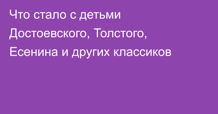 Что стало с детьми Достоевского, Толстого, Есенина и других классиков