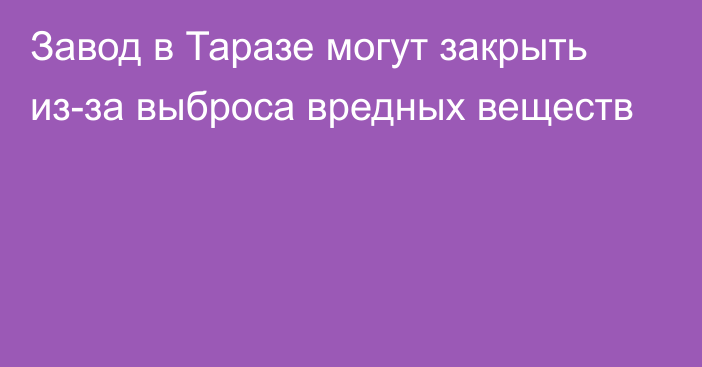 Завод в Таразе могут закрыть из-за выброса вредных веществ