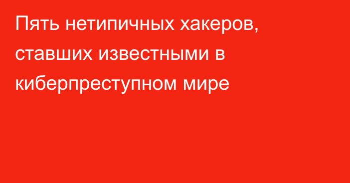 Пять нетипичных хакеров, ставших известными в киберпреступном мире