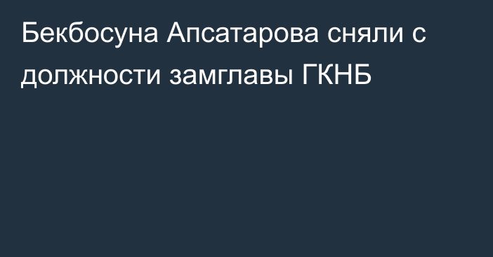 Бекбосуна Апсатарова сняли с должности замглавы ГКНБ