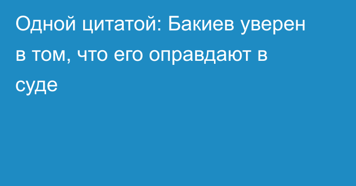 Одной цитатой: Бакиев уверен в том, что его оправдают в суде