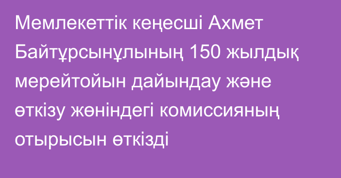 Мемлекеттік кеңесші Ахмет Байтұрсынұлының 150 жылдық мерейтойын дайындау және өткізу жөніндегі комиссияның отырысын өткізді