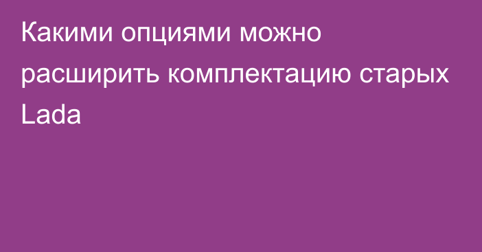 Какими опциями можно расширить комплектацию старых Lada