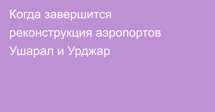 Когда завершится реконструкция аэропортов Ушарал и Урджар