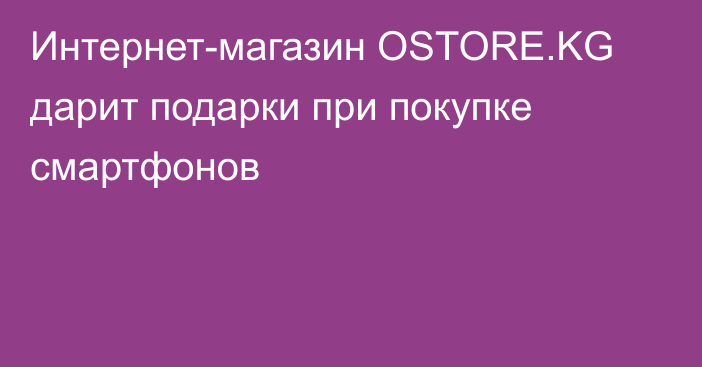 Интернет-магазин OSTORE.KG дарит подарки при покупке смартфонов