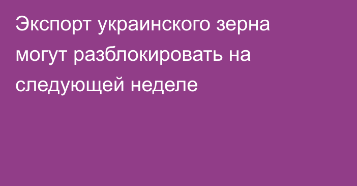 Экспорт украинского зерна могут разблокировать на следующей неделе