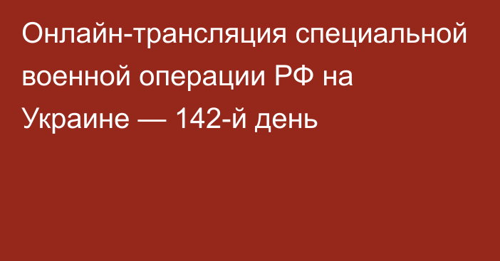 Онлайн-трансляция специальной военной операции РФ на Украине — 142-й день