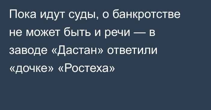 Пока идут суды, о банкротстве не может быть и речи — в заводе «Дастан» ответили «дочке» «Ростеха»