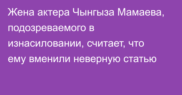 Жена актера Чынгыза Мамаева, подозреваемого в изнасиловании, считает, что ему вменили неверную статью