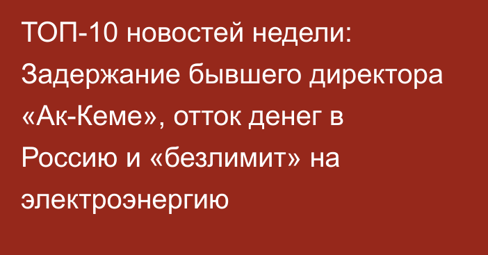 ТОП-10 новостей недели: Задержание бывшего директора «Ак-Кеме», отток денег в Россию и «безлимит» на электроэнергию