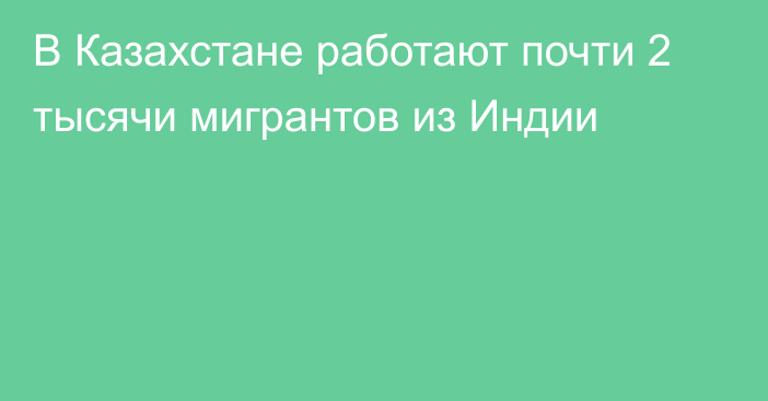 В Казахстане работают почти 2 тысячи мигрантов из Индии