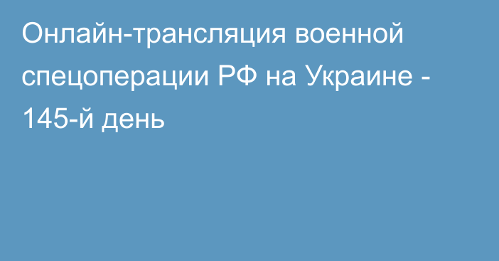 Онлайн-трансляция военной спецоперации РФ на Украине - 145-й день