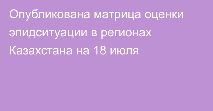 Опубликована матрица оценки эпидситуации в регионах Казахстана на 18 июля