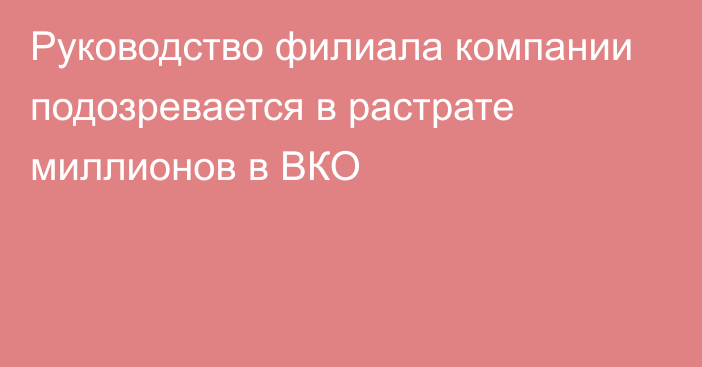 Руководство филиала компании подозревается в растрате миллионов в ВКО