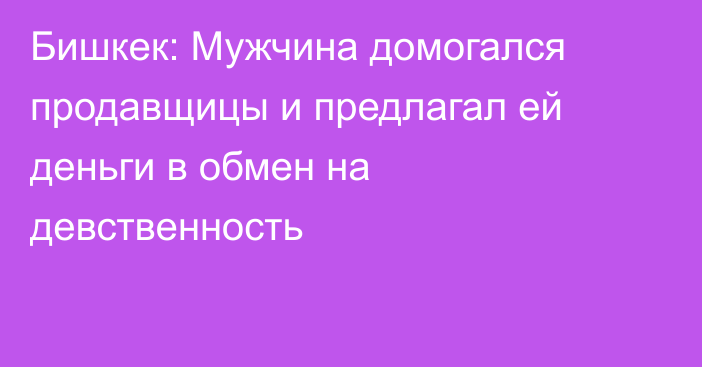 Бишкек: Мужчина домогался продавщицы и предлагал ей деньги в обмен на девственность