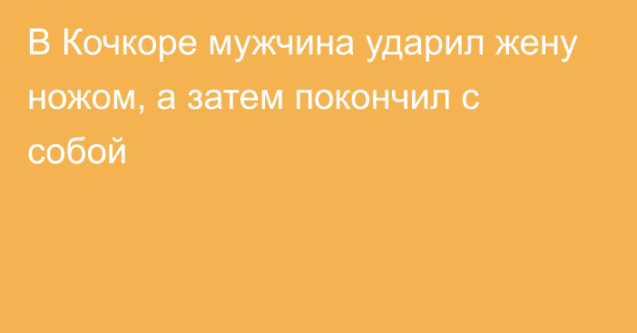 В Кочкоре мужчина ударил жену ножом, а затем покончил с собой