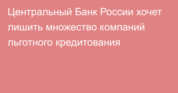 Центральный Банк России хочет лишить множество компаний льготного кредитования