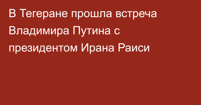 В Тегеране прошла встреча Владимира Путина с президентом Ирана Раиси