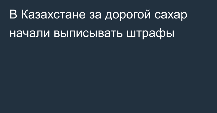 В Казахстане за дорогой сахар начали выписывать штрафы