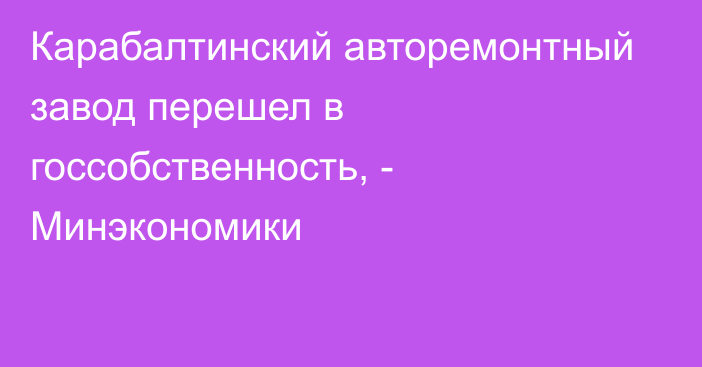 Карабалтинский авторемонтный завод перешел в госсобственность, - Минэкономики