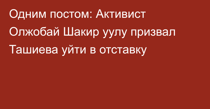 Одним постом: Активист Олжобай Шакир уулу призвал Ташиева уйти в отставку