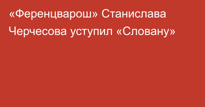 «Ференцварош» Станислава Черчесова уступил «Словану»