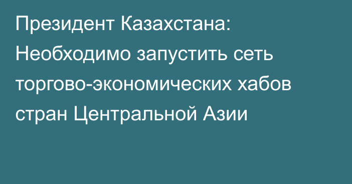 Президент Казахстана: Необходимо запустить сеть торгово-экономических хабов стран Центральной Азии