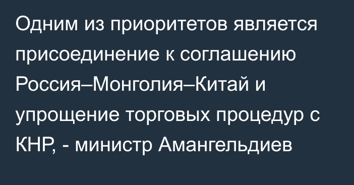 Одним из приоритетов является присоединение к соглашению Россия–Монголия–Китай и упрощение торговых процедур с КНР, - министр Амангельдиев