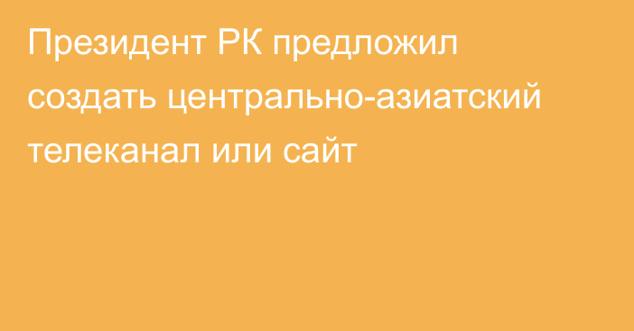 Президент РК предложил создать центрально-азиатский телеканал или сайт