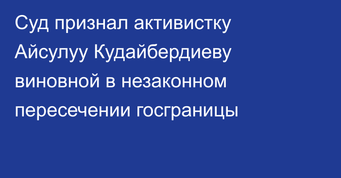 Суд признал активистку Айсулуу Кудайбердиеву виновной в незаконном пересечении госграницы