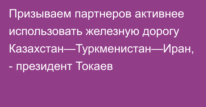 Призываем партнеров активнее использовать железную дорогу Казахстан—Туркменистан—Иран, - президент Токаев