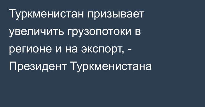 Туркменистан призывает увеличить грузопотоки в регионе и на экспорт, - Президент Туркменистана