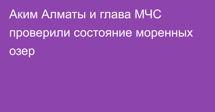 Аким Алматы и глава МЧС проверили состояние моренных озер