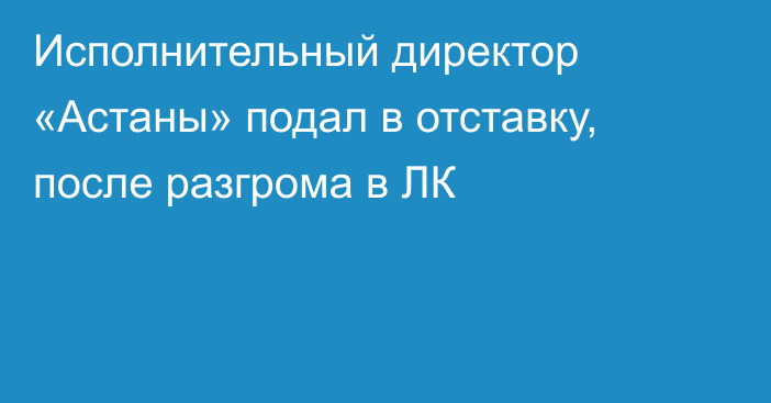 Исполнительный директор «Астаны» подал в отставку, после разгрома в ЛК