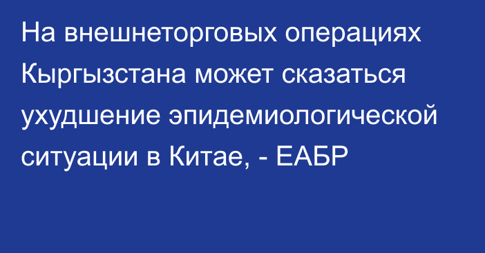 На внешнеторговых операциях Кыргызстана может сказаться ухудшение эпидемиологической ситуации в Китае, - ЕАБР