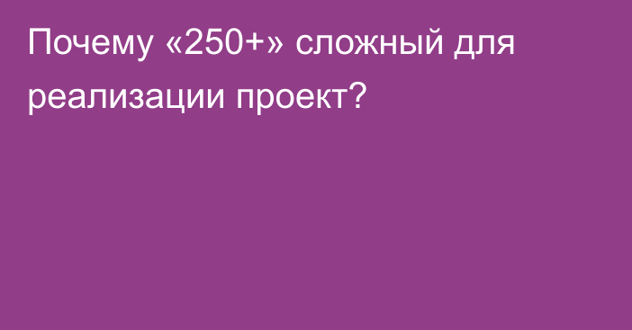 Почему «250+» сложный для реализации проект?