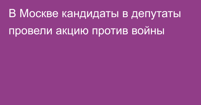 В Москве кандидаты в депутаты провели акцию против войны