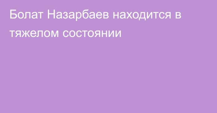 Болат Назарбаев находится в тяжелом состоянии