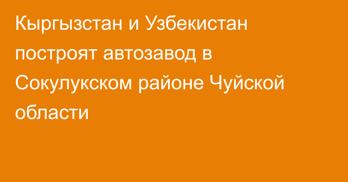 Кыргызстан и Узбекистан построят автозавод в Сокулукском районе Чуйской области 