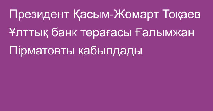 Президент Қасым-Жомарт Тоқаев Ұлттық банк төрағасы Ғалымжан Пірматовты қабылдады